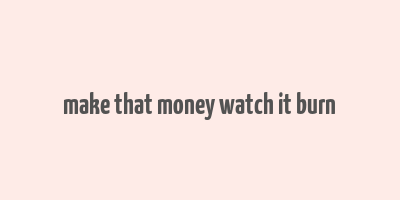 make that money watch it burn