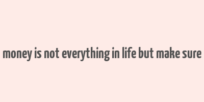 money is not everything in life but make sure