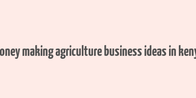 money making agriculture business ideas in kenya