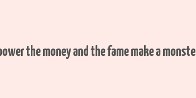 power the money and the fame make a monster