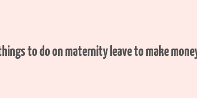 things to do on maternity leave to make money