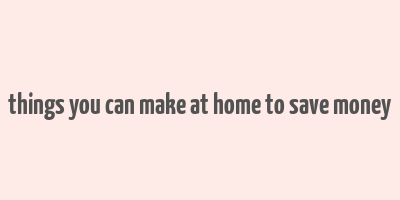 things you can make at home to save money