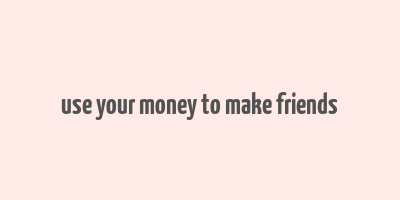 use your money to make friends