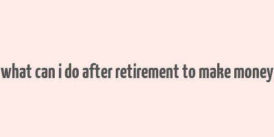 what can i do after retirement to make money