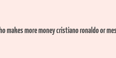 who makes more money cristiano ronaldo or messi