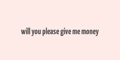 will you please give me money