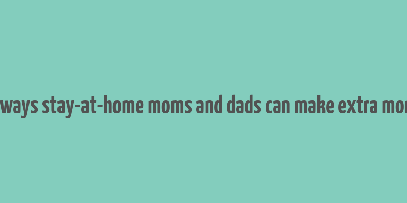 10 ways stay-at-home moms and dads can make extra money