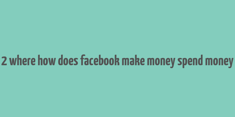 2 where how does facebook make money spend money