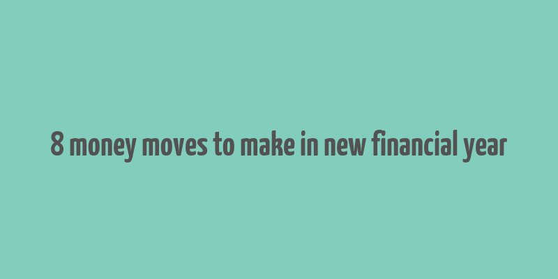 8 money moves to make in new financial year