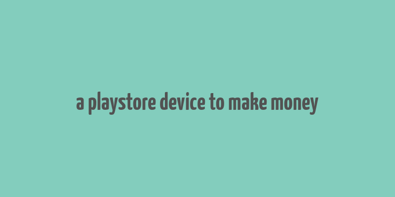 a playstore device to make money