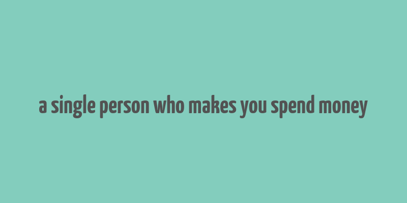 a single person who makes you spend money