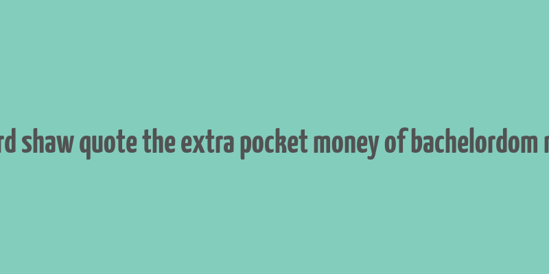 bernard shaw quote the extra pocket money of bachelordom makes