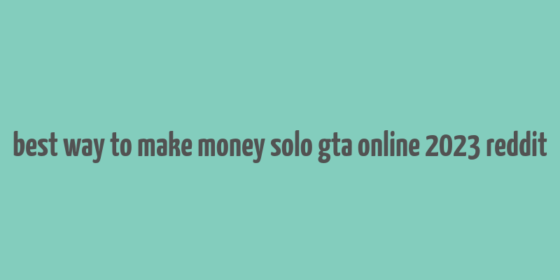 best way to make money solo gta online 2023 reddit