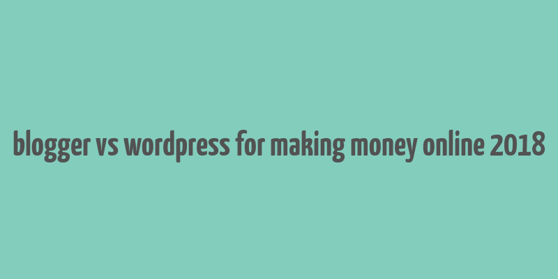 blogger vs wordpress for making money online 2018