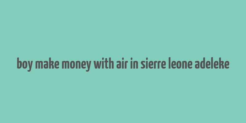 boy make money with air in sierre leone adeleke