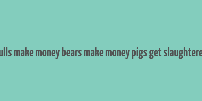 bulls make money bears make money pigs get slaughtered