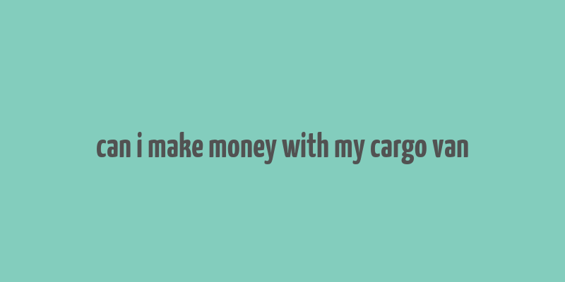 can i make money with my cargo van