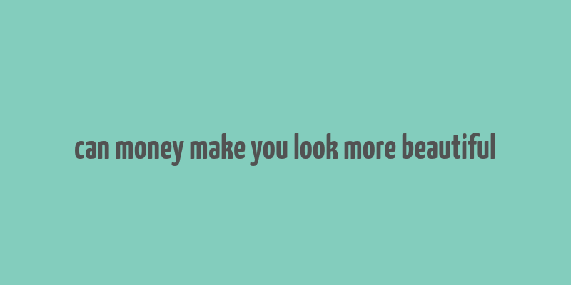 can money make you look more beautiful