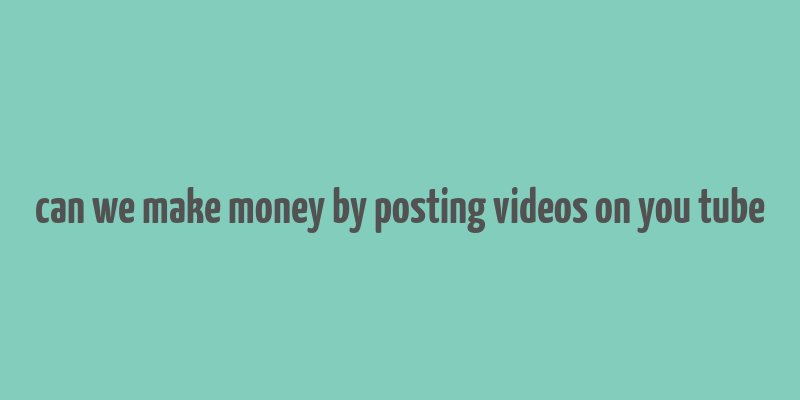 can we make money by posting videos on you tube