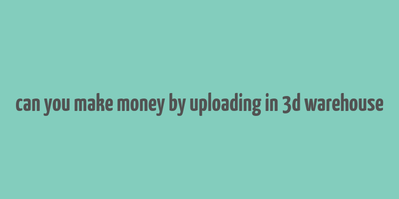 can you make money by uploading in 3d warehouse