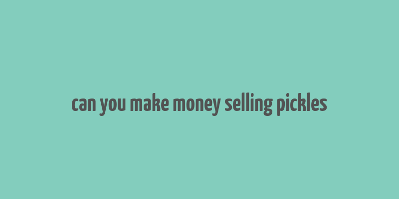 can you make money selling pickles