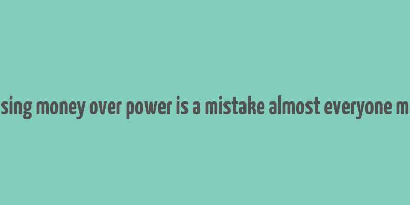 choosing money over power is a mistake almost everyone makes