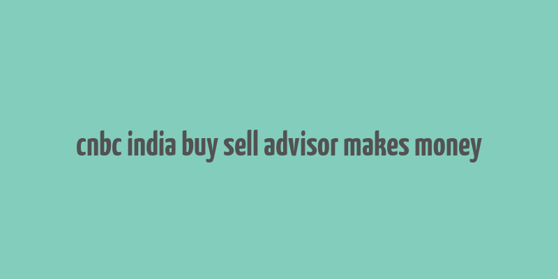 cnbc india buy sell advisor makes money