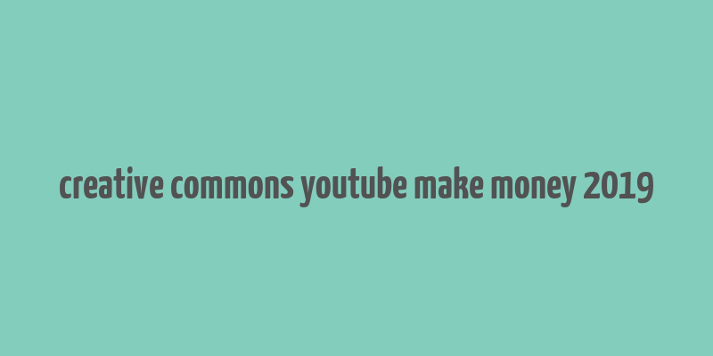 creative commons youtube make money 2019