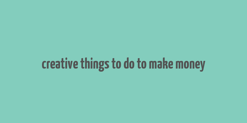 creative things to do to make money