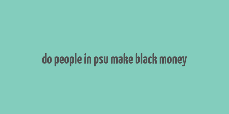 do people in psu make black money