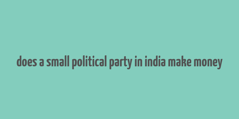 does a small political party in india make money