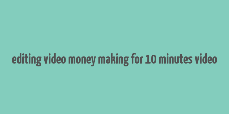 editing video money making for 10 minutes video