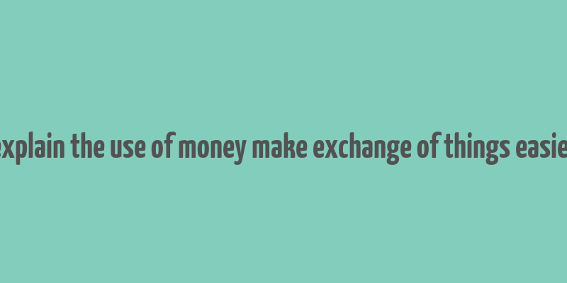 explain the use of money make exchange of things easier