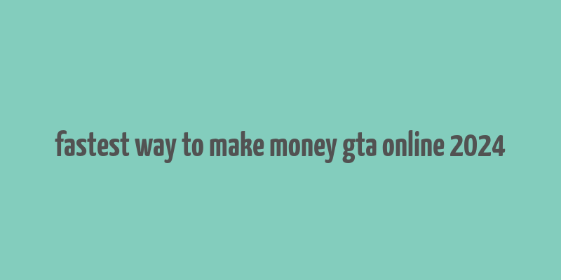 fastest way to make money gta online 2024