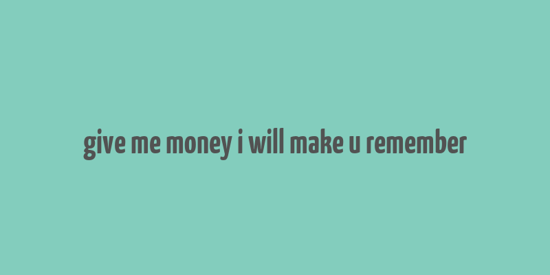 give me money i will make u remember