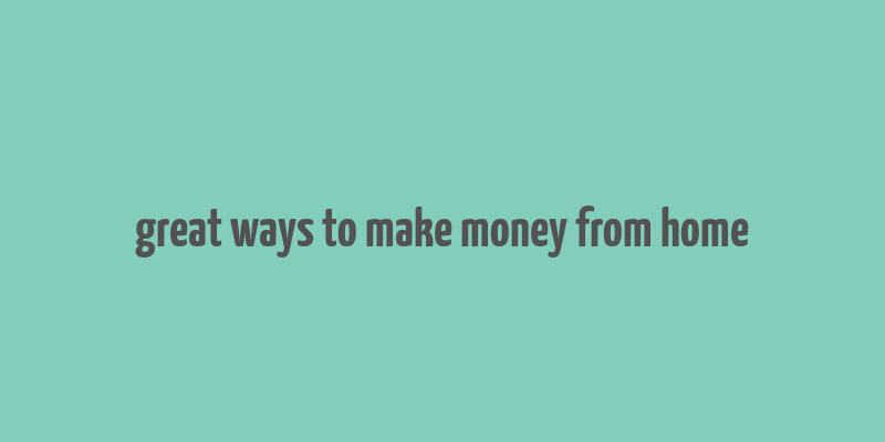 great ways to make money from home