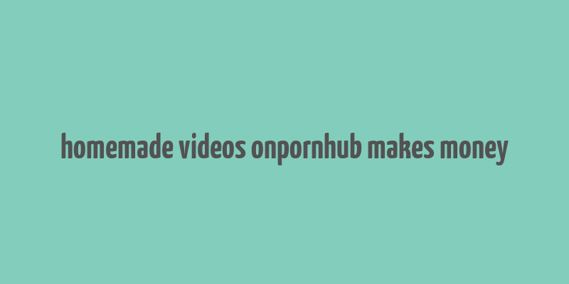 homemade videos onpornhub makes money