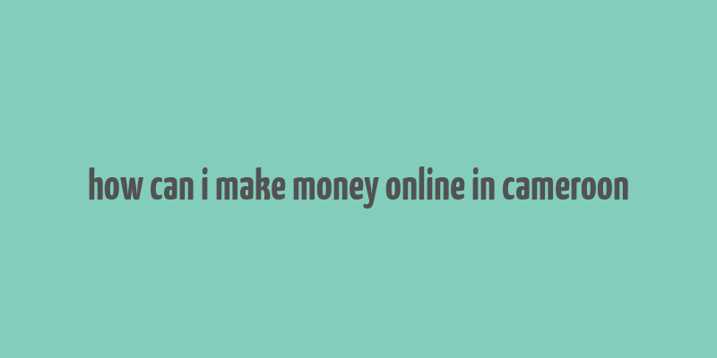 how can i make money online in cameroon