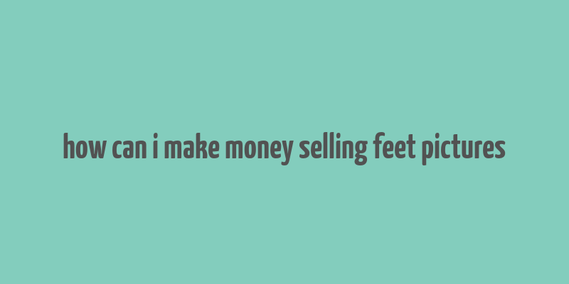 how can i make money selling feet pictures