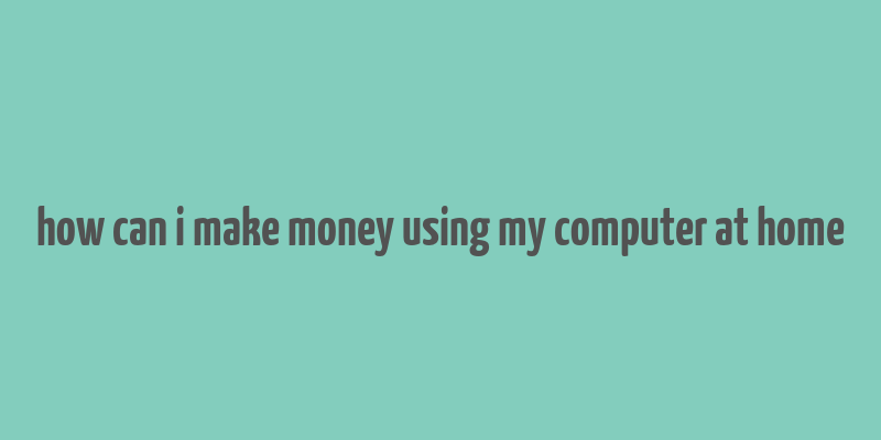 how can i make money using my computer at home