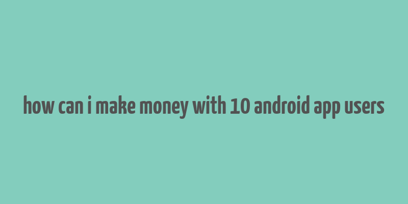 how can i make money with 10 android app users