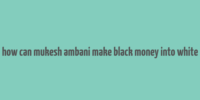 how can mukesh ambani make black money into white