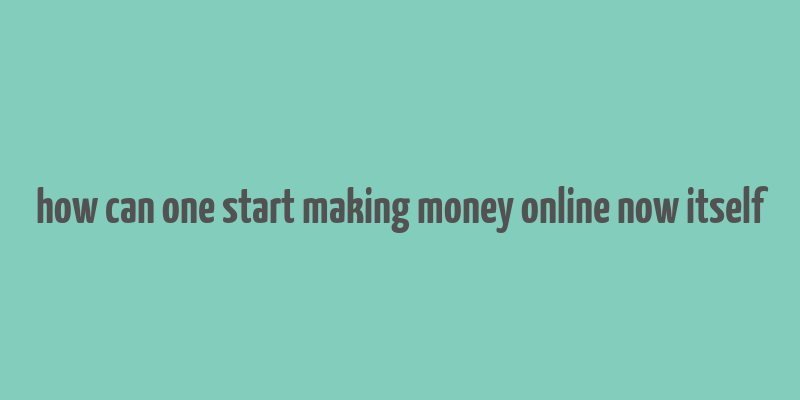 how can one start making money online now itself