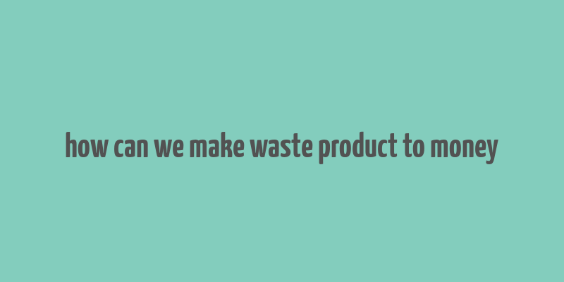 how can we make waste product to money