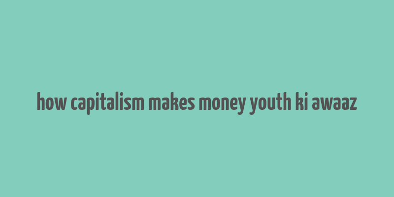 how capitalism makes money youth ki awaaz