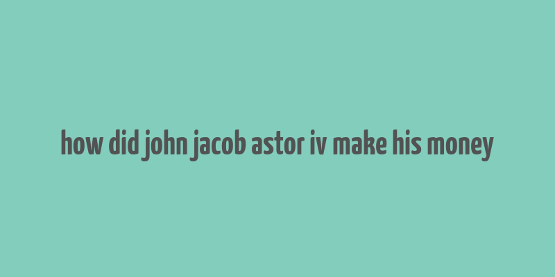 how did john jacob astor iv make his money