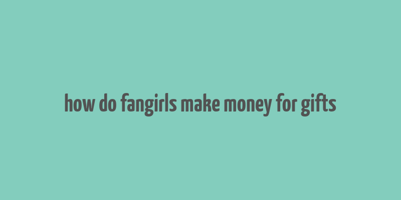 how do fangirls make money for gifts