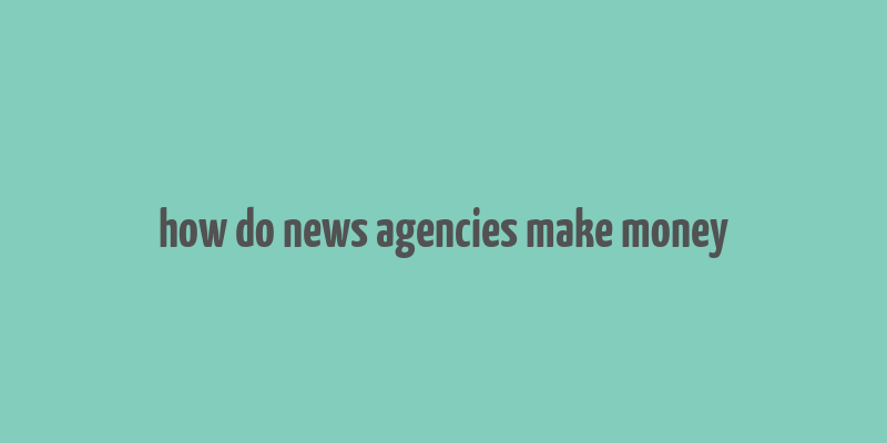 how do news agencies make money