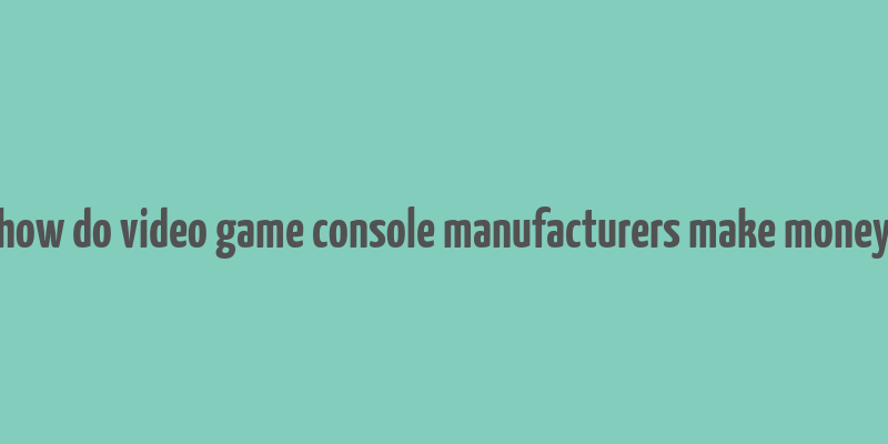 how do video game console manufacturers make money