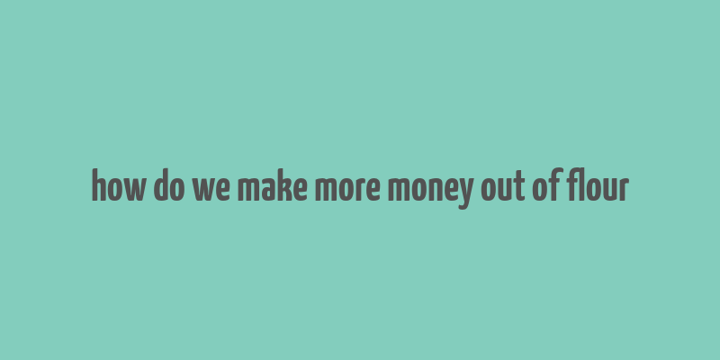 how do we make more money out of flour